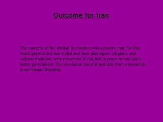Outcome for Iran
The outcome of the Iranian Revolution was a positive one for Iran.
Much persecution had ended and their ideologies, religious, and
cultural traditions were preserved. It resulted in peace in Iran and a
better government. The revolution transformed Iran from a monarchy
to an Islamic Republic.
 