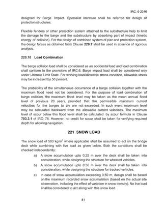 IRC: 6-2016
81
designed for Barge Impact. Specialist literature shall be referred for design of
protection structures.
Flexible fenders or other protection system attached to the substructure help to limit
the damage to the barge and the substructure by absorbing part of impact (kinetic
energy of collision). For the design of combined system of pier and protection system,
the design forces as obtained from Clause 220.7 shall be used in absence of rigorous
analysis.
220.10 Load Combination
The barge collision load shall be considered as an accidental load and load combination
shall conform to the provisions of IRC:6. Barge impact load shall be considered only
under Ultimate Limit State. For working load/allowable stress condition, allowable stress
may be increased by 50 percent.
The probability of the simultaneous occurrence of a barge collision together with the
maximum flood need not be considered. For the purpose of load combination of
barge collision, the maximum flood level may be taken as the mean annual flood
level of previous 20 years, provided that the permissible maximum current
velocities for the barges to ply are not exceeded. In such event maximum level
may be calculated backward from the allowable current velocities. The maximum
level of scour below this flood level shall be calculated by scour formula in Clause
703.3.1 of IRC: 78. However, no credit for scour shall be taken for verifying required
depth for allowing navigation.
221 SNOW LOAD
The snow load of 500 kg/m3
where applicable shall be assumed to act on the bridge
deck while combining with live load as given below. Both the conditions shall be
checked independently:
a) A snow accumulation upto 0.25 m over the deck shall be taken into
consideration, while designing the structure for wheeled vehicles.
b) A snow accumulation upto 0.50 m over the deck shall be taken into
consideration, while designing the structure for tracked vehicles.
c) In case of snow accumulation exceeding 0.50 m, design shall be based
on the maximum recorded snow accumulation (based on the actual site
observation, including the effect of variation in snow density). No live load
shall be considered to act along with this snow load.
 