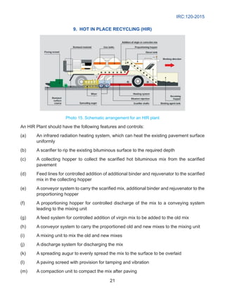 IRC:120-2015
21
9. Hot in place recycling (HIR)
Photo 15. Schematic arrangement for an HIR plant
An HIR Plant should have the following features and controls:
(a)	 An infrared radiation heating system, which can heat the existing pavement surface
uniformly
(b)	 A scarifier to rip the existing bituminous surface to the required depth
(c)	 A collecting hopper to collect the scarified hot bituminous mix from the scarified
pavement
(d)	 Feed lines for controlled addition of additional binder and rejuvenator to the scarified
mix in the collecting hopper
(e)	 A conveyor system to carry the scarified mix, additional binder and rejuvenator to the
proportioning hopper
(f)	 A proportioning hopper for controlled discharge of the mix to a conveying system
leading to the mixing unit
(g)	 A feed system for controlled addition of virgin mix to be added to the old mix
(h)	 A conveyor system to carry the proportioned old and new mixes to the mixing unit
(i)	 A mixing unit to mix the old and new mixes
(j)	 A discharge system for discharging the mix
(k)	 A spreading augur to evenly spread the mix to the surface to be overlaid
(l)	 A paving screed with provision for tamping and vibration
(m)	 A compaction unit to compact the mix after paving
 