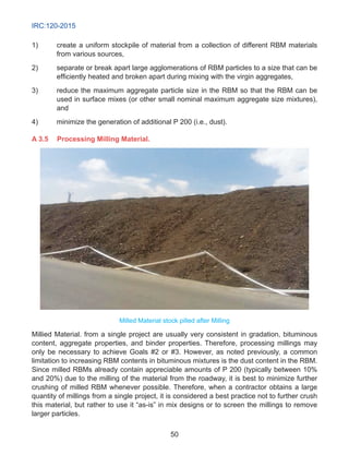 IRC:120-2015
50
1)	 create a uniform stockpile of material from a collection of different RBM materials
from various sources,
2)	 separate or break apart large agglomerations of RBM particles to a size that can be
efficiently heated and broken apart during mixing with the virgin aggregates,
3)	 reduce the maximum aggregate particle size in the RBM so that the RBM can be
used in surface mixes (or other small nominal maximum aggregate size mixtures),
and
4)	 minimize the generation of additional P 200 (i.e., dust).
A 3.5	 Processing Milling Material.
Milled Material stock pilled after Milling
Millied Material. from a single project are usually very consistent in gradation, bituminous
content, aggregate properties, and binder properties. Therefore, processing millings may
only be necessary to achieve Goals #2 or #3. However, as noted previously, a common
limitation to increasing RBM contents in bituminous mixtures is the dust content in the RBM.
Since milled RBMs already contain appreciable amounts of P 200 (typically between 10%
and 20%) due to the milling of the material from the roadway, it is best to minimize further
crushing of milled RBM whenever possible. Therefore, when a contractor obtains a large
quantity of millings from a single project, it is considered a best practice not to further crush
this material, but rather to use it “as-is” in mix designs or to screen the millings to remove
larger particles.
 