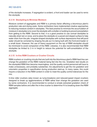 IRC:120-2015
54
of the stockpile increases. If segregation is evident, a front end loader can be used to remix
the stockpile.
A 3.14	 Stockpiling to Minimize Moisture
Moisture content of aggregates and RBM is a primary factor affecting a bituminous plant’s
production rate and drying costs. Some contractors have implemented creative approaches
to reducing moisture content in stockpiles. The best practice to minimize the accumulation of
moisture in stockpiles is to cover the stockpile with a shelter or building to prevent precipitation
from getting to the RBM. Second to that, it is a good practice to use conical stockpiles to
naturally shed rain or snow, and to place the stockpile on a paved and sloped surface to help
water drain from the pile. Irregular-shaped stockpiles with surface depressions that will pond
water should be corrected by shaping the pile as it is being built with the front-end loader or
a small dozer. However, the use of heavy equipment on the top of RBM stockpiles should
be minimized to avoid compaction of the RBM. Likewise, it is also recommended that RBM
stockpiles be limited to 3 m in height to reduce the potential for self-consolidation of the
stockpile.
A 3.15	 In-line RBM Crushers or Crusher Circuits
RBM crushers or crushing circuits that are built into the bituminous plant’s RBM feed line can
change the gradation of the RBM material being fed into the mix. Gradation test results on
the stockpiled RBM then become meaningless, and the quality control personnel will have to
make unnecessary, and probably substantial, mix adjustments to get the mix gradation and
volumetric properties in specification during production start-up. In many cases, this could
require a reduction in the RBM content in order to meet the quality control tolerances for the
mix.
In-line roller crushers (also known as lump-breakers) and reduced-speed impact crushers
designed to break up agglomerations of RBM rather than change the gradation are used
by some contractors. It is recommended to conduct a simple extracted gradation check of
RBM samples before and after the in-line crusher to determine if it is breaking down the RBM
aggregate.
 