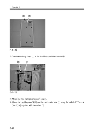 Chapter 2
2-60
F-2-125
7) Connect the relay cable [1] to the machines' connector assembly.
F-2-126
8) Mount the rear right cover using 4 screws.
9) Mount the card Reader-C1 [1] and the card reader base [2] using the included TP screw
(M4x8) [4] together with its washer [3].
 