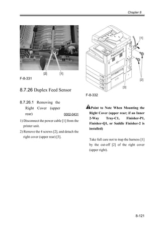 Chapter 8
8-121
F-8-331
8.7.26 Duplex Feed Sensor
8.7.26.1 Removing the
Right Cover (upper
rear) 0002-0431
1) Disconnect the power cable [1] from the
printer unit.
2) Remove the 4 screws [2], and detach the
right cover (upper rear) [3].
F-8-332
Point to Note When Mounting the
Right Cover (upper rear; if an Inner
2-Way Tray-C1, Finisher-P1,
Finisher-Q1, or Saddle Finisher-2 is
installed)
Take full care not to trap the harness [1]
by the cut-off [2] of the right cover
(upper right).
[1]
[2]
[3]
 