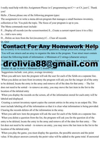 I really need help with this Assignment Please in C programming not C++ or C#, just C. Thank
you!
Hello , Choose please one of the following program types:
The assignment is to write a menu driven program that manages a small business inventory,
collection or list. You pick the topic. The focus of your program is up to you.
The Menu commands must include:
P....Display all records (on the screen/monitor) S....Create a current report (save it to a file)
A....Add a new entry
D....Delete an item from the list (inventory) C....Clear all records
Q...Quit
You must add (1) additional menu option that you choose. It may be a menu option that allows
the inventory to be modified. i.e. add inventory quantities, change price/cost, change dates, etc.
You will use structs and an array to organize the data in the program. Your struct must contain
at least the following kinds of information: o Minimum of 2 strings (character arrays)
Suggestions include: item name, manufacturer, etc o Minimum of 2 integers – 1 must be product
id
Product id, qty in stock o Minimum of 2 double values
Suggestions include: cost, price, average inventory:
When you add new item the program will ask the user for each of the fields on a separate line.
When you delete an item from inventory the program will ask you for the integer id of the entry
to be deleted, locate the entry in the array and remove all of the data for that entry. – The list
does not need to be sorted – to remove an entry, you may move the last item in the list to the
location of the deleted entry
When you display the records on the screen, all of the information stored for each entry will be
labeled and displayed.
Creating a current inventory report copies the current entries in the array to an output file. This
must include labeling all of the information so that it is clear what information is being provided.
Clearing the records deletes all of the information in the array.
When you add new item the program will ask the user for each of the fields on a separate line.
When you delete a question from the list, the program will ask you for the question id of the
entry to be deleted, locate the entry in the array and remove all of the data for that entry. – The
list does not need to be sorted – to remove an entry, you may move the last item in the list to the
location of the deleted entry
When you play the game, you must display the question, the possible answers and the point
value. If the player answers correctly the point value will be added to the game total. If answered
 