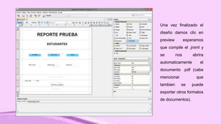 Una vez finalizado el
diseño damos clic en
preview esperamos
que compile el .jrxml y
se nos abrira
automaticamente el
documento .pdf (cabe
mencionar que
tambien se puede
exportar otros formatos
de documentos).
 