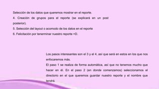 Selección de los datos que queremos mostrar en el reporte.
4. Creación de grupos para el reporte (se explicará en un post
posterior).
5. Selección del layout o acomodo de los datos en el reporte
6. Felicitación por tenerminar nuestro reporte =D.
Los pasos interesantes son el 3 y el 4, así que será en estos en los que nos
enfocaremos más.
El paso 1 se realiza de forma automática, así que no tenemos mucho que
hacer en él. En el paso 2 (en donde comenzamos) seleccionamos el
directorio en el que queremos guardar nuestro reporte y el nombre que
tendrá.
 
