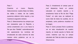 Paso 1:
Creamos un nuevo Reporte,
Seleccionamos nuestra Base de Datos,
las tablas o visitas; de las cuales
queremos elaborar dicho reporte y nos
mostrara la siguiente ventana.
Paso 2: Seleccionamos los campos que
son necesarios para mi Reporte, y
vamos arrastrando uno a uno hacia la
fila que dice “Detalle”; automáticamente
irán apareciendo los nombres del
encabezado de cada columna de esta
manera cómo podemos ver en la
imagen.
Paso 3: Arrastramos el campo para el
cual deseamos hacer un campo
calculado en nuestro reporte y lo
arrastramos hacia la fila de dice “Page
Footer”, en este caso se realizará la
suma total de todos los sueldos, de un
empleado, como podemos visualizar en
la imagen.
Paso 4: Como proceso final si podemos
ver en esta visualización de nuestro
reporte, en donde apunta la flecha del
cursor, notamos que hay un campo
calculado del Total de todos los sueldos.
Observemos.
 