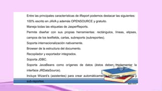 Entre las principales características de iReport podemos destacar las siguientes:
100% escrito en JAVA y además OPENSOURCE y gratuito.
Maneja todas las etiquetas de JasperReports.
Permite diseñar con sus propias herramientas: rectángulos, líneas, elipses,
campos de los textfields, cartas, subreports (subreportes).
Soporta internacionalización nativamente.
Browser de la estructura del documento.
Recopilador y exportador integrados.
Soporta JDBC.
Soporta JavaBeans como orígenes de datos (éstos deben implementar la
interface JRDataSource).
Incluye Wizard’s (asistentes) para crear automáticamente informes, plantillas y
sub-reportes.
 