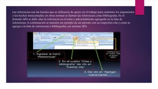 Las referencias son las fuentes que se utilizaron de apoyo en el trabajo para sustentar los argumentos
o los hechos mencionados, en otras normas se llaman las referencias como bibliografía. En el
formato APA se debe citar la referencia en el texto y adicionalmente agregarla en la lista de
referencias. A continuación se muestra un ejemplo de un párrafo con su respectiva cita y como se
agrega a la lista de referencias o bibliografía con normas APA.
 
