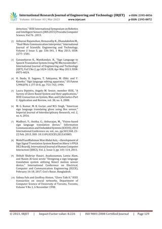 International Research Journal of Engineering and Technology (IRJET) e-ISSN: 2395-0056
Volume: 10 Issue: 03 | Mar 2023 www.irjet.net p-ISSN: 2395-0072
© 2023, IRJET | Impact Factor value: 8.226 | ISO 9001:2008 Certified Journal | Page 129
detection," IEEE International SymposiumonRobotics
and Intelligent Sensors (IRIS 2015)Procedia Computer
Science, Vol.76 , 2015.
[2] Anbarasi Rajamohan, Hemavathy R., DhanalakshmiM.,
“Deaf-Mute CommunicationInterpreter,”International
Journal of Scientific Engineering and Technology,
Volume 2 Issue 5, pp: 336-341, 1 May 2013, ISSN:
2277- 1581.
[3] Gunasekaran K., Manikandan. R., “Sign Language to
Speech Translation System UsingPICMicrocontroller”,
International Journal of Engineering and Technology
(IJET), Vol 5 No 2, pp 1024-1028, Apr-May 2013, ISSN:
0975-4024.
[4] H. Ikeda, H. Sagawa, T. Sakiyama, M. Ohki. and Y.
Kaneko,” Sign language editing apparatus," US Patent
5,990,878, v. J77-D-II, pp. 753–763, 1994.
[5] Laura Dipietro, Angelo M. Senior, member IEEE, “A
Survey of Glove Based System and their applications,”
IEEE transaction on System,Man,andCybernetics-Part
C: Application and Review, vol. 38, no. 4, 2008.
[6] M. G. Kumar, M. K. Gurjar, and M.S. Singh, "American
sign language translating glove using flex sensor,"
Imperial Journal of Interdisciplinary Research, vol. 2,
no. 6, 2016.
[7] Madhuri, Y.; Anitha, G.; Anburajan, M., “Vision-based
sign language translation device," Information
CommunicationandEmbeddedSystems(ICICES),2013
International Conference on, vol., no., pp.565,568, 21-
22 Feb. 2013, DOI: 10.1109/ICICES.2013.65083.
[8] MohdYusofRahiman WanAbdul Aziz,―Developmentof
Sign Signal Translation System BasedonAltera ‘sFPGA
DE2 Board‖, International Journal ofHumanComputer
Interaction (IJHCI), Vol. 2, Issue 3, pp. 101-114, 2011.
[9] Shihab Shahriar Hazari, Asaduzzaman, Lamia Alam,
and Nasim Al Goni wrote "Designing a sign language
translation system utilizing Kinect motion sensor
device," International Conference on Electrical,
Computer and Communication Engineering (ECCE),
February 16-18, 2017, Cox’s Bazar, Bangladesh.
[10] Sidney Fels and Geoffrey Hinton, “Glove Talk II,” IEEE
transaction on neural networks, Department of
Computer Science of University of Toronto, Toronto,
Volume 9 No 1, 6 November 1998.
 