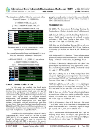 International Research Journal of Engineering and Technology (IRJET) e-ISSN: 2395 -0056
Volume: 04 Issue: 01 | Jan -2017 www.irjet.net p-ISSN: 2395-0072
© 2017, IRJET | Impact Factor value: 5.181 | ISO 9001:2008 Certified Journal | Page 941
The simulation results for a ReProMul is shown in below
figure with Inputs a = 111001111000,
b = 100010100101 and outputs
p = 011111010001001101011000, and
Error = 000000000000000001001101.
The above result is for error compensation cicuit in
repromultiplier to eliminate errors.
The result of topmodule for the multiplier with its error
detection is shown in below figure with inputs
a = 100000011011, b = 1011110101011 and outputs
p = 011000000001100000011001,
Error = 000000000000000000100001
VI. CONCLUSION & FUTURE SCOPE
In this paper, we conclude that fixed width
multiplier is designed with proposed error compensation
function. Error compensation circuit uses outer partial
products of Baugh Wooley array multiplier to generate
correction value. The proposed error compensation mainly
reduces mean square error of unsigned number
multiplication. The proposed fixed-width multiplier
performs with lower compensation error, with lower
hardware complexity, especially as multiplier input bits
increase. Hence the proposed method is simulated by using
Xilinx vivado 2016.1.Futurepossibilitiesmayincludeerror
compensation circuit to reduce maximum and meanerrorof
fixed width multiplication of signed numbers.
As there are two existed systems namely RELIABLE
LOW-POWER MULTIPLIER USING FULL-WIDTH RPR and
FIXED-WIDTH RPR is capable of operating multiplier
through the binary adders. In order to overcome the
drawback of full-width RPR in parameters like power
consumption and area over-head up to some extent we are
going for second existed system. In this, we performed a
12*12-bit multiplier and we can also extend our project to
16*16-bit multiplier and so on.
VII.REFERENCES
1) (2009). The International Technology Roadmap for
Semiconductors [Online]. Available: http://public.itrs.net/
2) B. Shim, S. Sridhara, and N. R. Shanbhag, “Reliable low-
power digital signal processing via reduced precision
redundancy,” IEEE Trans. Very Large Scale Integr. (VLSI)
Syst., vol. 12, no. 5, pp. 497–510, May 2004.
3) B. Shim and N. R. Shanbhag, “Energy-efficient soft-error
tolerant digital signal processing,” IEEE Trans. Very Large
Scale Integr. (VLSI) Syst., vol. 14, no. 4, pp. 336–348, Apr.
2006.
4) R. Hedge and N. R. Shanbhag, “Energy-efficient signal
processing via algorithmicnoise-tolerance,”inProc.IEEEInt.
Symp. Low Power Electron. Des., Aug. 1999, pp. 30–35.
5)V. Gupta, D. Mohapatra, A. Raghunathan, andK.Roy,“Low-
power digital signal processing using approximate adders,”
IEEE Trans. Comput. Added Des. Integr.CircuitsSyst.,vol. 32,
no. 1, pp. 124–137, Jan. 2013.
6) Y. Liu, T. Zhang, and K. K. Parhi, “Computation error
analysis in digital signal processingsystemswithoverscaled
supply voltage,” IEEE Trans. Very Large Scale Integr. (VLSI)
Syst., vol. 18, no. 4, pp. 517–526, Apr. 2010.
7) J. N. Chen, J. H. Hu, and S. Y. Li, “Low power digital signal
processing scheme via stochastic logic protection,” in Proc.
IEEE Int. Symp. Circuits Syst., May 2012, pp. 3077–3080.
8) J. N. Chen and J. H. Hu, “Energy-efficient digital signal
processing via voltage-over scaling-based residue number
system,” IEEE Trans. Very Large Scale Integr. (VLSI) Syst.,
vol. 21, no. 7, pp. 1322–1332, Jul. 2013.
9) P. N. Whatmough, S. Das, D. M. Bull, and I. Darwazeh,
“Circuit-level timing error tolerance for low-power DSP
filters and transforms,” IEEE Trans. Very Large Scale Integr.
(VLSI) Syst., vol. 21, no. 6, pp. 12–18, Feb. 2012.
10) G. Karakonstantis, D. Mohapatra, and K. Roy, “Logic and
memory design based on unequal error protection for
voltage-scalable, robust and adaptive DSP systems,” J.Signal
Process. Syst., vol. 68, no. 3, pp. 415–431, 2012.
 