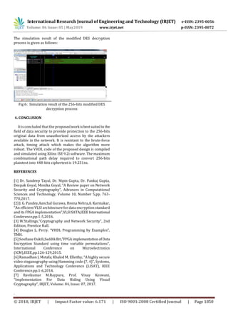 International Research Journal of Engineering and Technology (IRJET) e-ISSN: 2395-0056
Volume: 06 Issue: 05 | May2019 www.irjet.net p-ISSN: 2395-0072
© 2018, IRJET | Impact Factor value: 6.171 | ISO 9001:2008 Certified Journal | Page 1850
The simulation result of the modified DES decryption
process is given as follows:
Fig 6: Simulation result of the 256-bits modified DES
decryption process
4. CONCLUSION
It is concluded that the proposedwork isbestsuitedin the
field of data security to provide protection to the 256-bits
original data from unauthorized access by the attackers
available in the network. It is resistant to the brute-force
attack, timing attack which makes the algorithm more
robust. The VHDL code of the proposed design is compiled
and simulated using Xilinx ISE 9.2i software. The maximum
combinational path delay required to convert 256-bits
plaintext into 448-bits ciphertext is 19.231ns.
REFERENCES
[1] Dr. Sandeep Tayal, Dr. Nipin Gupta, Dr. Pankaj Gupta,
Deepak Goyal, Monika Goyal, “A Review paper on Network
Security and Cryptography”, Advances in Computational
Sciences and Technology, Volume 10, Number 5,pp. 763-
770,2017.
[2] J. G. Pandey,Aanchal Gurawa, Heena Nehra,A. Karmakar,
“An efficient VLSI architecture for data encryption standard
and its FPGA implementation”,VLSISATA,IEEEInternational
Conference,pp.1-5,2016.
[3] W.Stallings,“Cryptography and Network Security”, 2nd
Edition, Prentice Hall.
[4] Douglas L. Perry. “VHDL Programming by Examples”,
TMH.
[5] Soufiane Oukili,Seddik Bri,”FPGAimplementationofData
Encryption Standard using time variable permutations”,
International Conference on Microelectronics
(ICM),IEEE,pp.126-129,2015.
[6] Ramadhan J. Mstafa; Khaled M. Elleithy, “A highly secure
video steganography using Hamming code (7, 4)”, Systems,
Applications and Technology Conference (LISAT), IEEE
Conference,pp.1-6,2014.
[7] Ravikumar M.Raypure, Prof. Vinay Keswani,
“Implementation For Data Hiding Using Visual
Cryptography”, IRJET, Volume: 04, Issue: 07, 2017.
.
 
