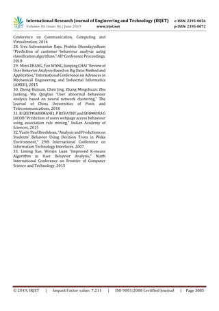 International Research Journal of Engineering and Technology (IRJET) e-ISSN: 2395-0056
Volume: 06 Issue: 06 | June 2019 www.irjet.net p-ISSN: 2395-0072
© 2019, IRJET | Impact Factor value: 7.211 | ISO 9001:2008 Certified Journal | Page 3085
Conference on Communication, Computing and
Virtualization, 2016
28. Siva Subramanian Raju, Prabha Dhandayudham
“Prediction of customer behaviour analysis using
classiﬁcationalgorithms,”AIPConferenceProceedings,
2018
29. Mimi ZHANG, Yan WANG,JianpingCHAI“Reviewof
User Behavior Analysis Based on Big Data:Methodand
Application,” International Conference on Advances in
Mechanical Engineering and Industrial Informatics
(AMEII), 2015
30. Zheng Ruijuan, Chen Jing, Zhang Mingchuan, Zhu
Junlong, Wu Qingtao “User abnormal behaviour
analysis based on neural network clustering,” The
Journal of China Universities of Posts and
Telecommunications, 2016
31. R GEETHARAMANI1, PREVATHY andSHOMONAG
JACOB “Prediction of users webpage access behaviour
using association rule mining,” Indian Academy of
Sciences, 2015
32. Vasile PaulBresfelean,“AnalysisandPredictionson
Students’ Behavior Using Decision Trees in Weka
Environment,” 29th International Conference on
Information Technology Interfaces, 2007
33. Liming Xue, Weixin Luan “Improved K-means
Algorithm in User Behavior Analysis,” Ninth
International Conference on Frontier of Computer
Science and Technology, 2015
 