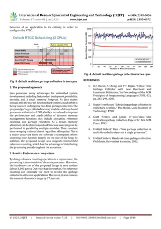 International Research Journal of Engineering and Technology (IRJET) e-ISSN: 2395-0056
Volume: 07 Issue: 01 | Jan 2020 www.irjet.net p-ISSN: 2395-0072
© 2020, IRJET | Impact Factor value: 7.34 | ISO 9001:2008 Certified Journal | Page 1040
behavior of an application in its entirety in order to
configure the RTGC.
Fig -3: default real time garbage collection in two cpus
2. The proposed approach
Java possesses many advantages for embedded system
development, including fast productdeployment,portability,
security, and a small memory footprint. As Java makes
inroads into the marketforembeddedsystems,mucheffortis
being invested in designing real-timegarbage collectors.The
proposedgarbage-collectedmemorymodule,abitmap-based
processor withstandardDRAMcellsisintroducedtoimprove
the performance and predictability of dynamic memory
management functions that include allocation, reference
counting, and garbage collection. As a result, memory
allocation can be done in constant time and sweeping can be
performed in parallel by multiple modules. Thus, constant
timesweeping is also achieved regardlessofheapsize.Thisis
a major departure from the software counterparts where
sweeping time depends largely on the size of the heap. In
addition, the proposed design also supports limited-field
reference counting, which has the advantage of distributing
the processing cost throughout the execution.
3. Results: Performance comparison
By doing reference counting operation in a coprocessor, the
processing is done outside of the main processor. Moreover,
the hardware cost of the proposed design is very modest
(about 8,000 gates). Our studyhasshownthat3-bitreference
counting can eliminate the need to invoke the garbage
collector in all tested applications. Moreover, it also reduces
the amount of memory usage by 77 percent.
Fig -4: default real time garbage collection in two cpus
REFERENCES
1. D.F. Bacon, P. Cheng, and V.T. Rajan, “A Real-Time
Garbage Collector with Low Overhead and
Consistent Utilization,” In Proceedings of the ACM
Principles of Programming Languages (POPL 03),
pp. 285-298, 2003.
2. Roger Henriksson. “Schedulinggarbagecollectionin
embedded systems.” Phd thesis, Lund Institute of
Technology, 1998.
3. Scott Nettles and James O’Toole.”Real-Time
replication garbage collection. Pages 217-226.ACM
Press, 1993.
4. Fridtjof Siebert.” Real –Time garbage collection in
multi-threaded systems on a single processor”.
5. Fridtjof Siebert. Hard real-time garbage collection.
Phd thesis, Universitat Karsruhe, 2002.
 