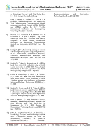 International Research Journal of Engineering and Technology (IRJET) e-ISSN: 2395-0056
Volume: 09 Issue: 05 | May 2022 www.irjet.net p-ISSN: 2395-0072
© 2022, IRJET | Impact Factor value: 7.529 | ISO 9001:2008 Certified Journal | Page3266
on Knowledge Discovery and Data Mining (pp.
841-846). Springer, Berlin, Heidelberg.
[8]
Bang, S., Bishnoi, R., Chauhan, A. S. , Dixit, A. K., &
Chawla, I. (2019,August). Fuzzy Logic based Crop
Yield Prediction using Temperature and Rainfall
parameters predicted through ARMA, SARIMA,
and ARMAX models. In 2019 Twelfth
International Conference on Contemporary
Computing (IC3) (pp. 1-6). IEEE.
[9] Bhosale, S. V., Thombare, R. A., Dhemey, P. G., &
Chaudhari, A. N. (2018, August). Crop Yield
Prediction Using Data Analytics and Hybrid
Approach. In 2018 Fourth International
Conference on Computing Communication
Control and Automation (ICCUBEA) (pp. 1-5).
IEEE.
[10] Gandge, Y. (2017, December). A study on various
data mining techniques for crop yield prediction.
In 2017 International Conference on Electrical,
Electronics, Communication, Computer, and
Optimization Techniques (ICEECCOT) (pp. 420-
423). IEEE.
[11] Gandhi, N., Petkar, O., & Armstrong, L. J. (2016,
July). Rice crop yield prediction using artificial
neural networks. In 2016 IEEE Technological
Innovations in ICT for Agriculture and Rural
Development (TIAR) (pp. 105-110). IEEE.
[12] Gandhi, N., Armstrong, L. J., Petkar, O., & Tripathy,
A. K. (2016, July). Rice crop yield prediction in
India using support vector machines. In 2016
13th International Joint Conference on Computer
Science and Software Engineering (JCSSE) (pp. 1-
5). IEEE
[13] Gandhi, N., Armstrong, L. J., & Petkar, O. (2016,
July). Proposed decision support system (DSS) for
I ndian rice crop yield prediction. In 2016 IEEE
Technological Innovations in ICT for Agriculture
and Rural Development (TIAR) (pp. 13-18). IEEE.
[14] Islam, T., Chisty, T. A., & Ch akrabarty, A. (2018,
December). A Deep Neural Network Approach for
Crop Selection and Yield Prediction in
Bangladesh. In 2018 IEEE Region 10
Humanitarian Technology Conference (R10-HTC)
(pp. 1-6). IEEE.
[15] Jaikla, R., Auephanwiriyakul, S. , & Jintrawet, A.
(2008, May). Rice yield prediction using a support
vecto r regression method. In 2008 5th
International Conference on Electrical
Engineering/Electronics, Computer,
Telecommunications, and Information
Technology (Vol. 1, pp. 29-32). IEEE.
 