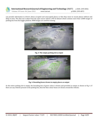 © 2022, IRJET | Impact Factor value: 7.529 | ISO 9001:2008 Certified Journal | Page 1699
can provide information to drivers about occupied and unoccupied places so that they move to vacant places without and
delay in time. The data set is taken from the open source which is PK lot dataset which contains more than 12000 images of
parking lots from the kaggle platform. 8000 images are used for training.
Fig. 3: The empty parking slot as input
Fig. 4: Bounding boxes drawn in empty places as output
As the entire parking slot is empty, the bounding box of green colour is drawn and provided as output as shown in Fig. 4. If
there are any vehicles present in the parking lots, then the blue colour boxes are drawn around the vehicles.
International Research Journal of Engineering and Technology (IRJET) e-ISSN: 2395-0056
Volume: 09 Issue: 06 | June 2022 www.irjet.net p-ISSN: 2395-0072
 