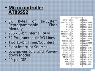  Microcontroller
AT89S52
• 8K Bytes of In-System
Reprogrammable Flash
Memory
• 256 x 8-bit Internal RAM
• 32 Programmable I/O Lines
• Two 16-bit Timer/Counters
• Eight Interrupt Sources
• Low-power Idle and Power-
down Modes
• 40-pin DIP
 
