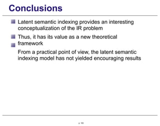 Conclusions
Latent semantic indexing provides an interesting
conceptualization of the IR problem
Thus, it has its value as a new theoretical
framework
From a practical point of view, the latent semantic
indexing model has not yielded encouraging results
p. 153
 