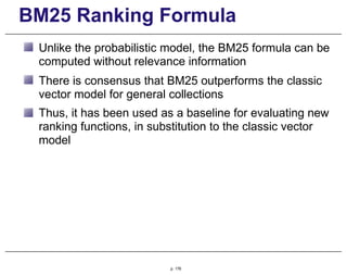 BM25 Ranking Formula
Unlike the probabilistic model, the BM25 formula can be
computed without relevance information
There is consensus that BM25 outperforms the classic
vector model for general collections
Thus, it has been used as a baseline for evaluating new
ranking functions, in substitution to the classic vector
model
p. 176
 