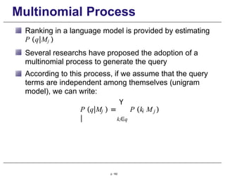 Multinomial Process
Ranking in a language model is provided by estimating
P (q|Mj )
Several researchs have proposed the adoption of a
multinomial process to generate the query
According to this process, if we assume that the query
terms are independent among themselves (unigram
model), we can write:
Y
P (q|M ) = P (k
|
p. 182
j i j
ki∈q
M )
 