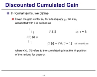 Discounted Cumulated Gain
In formal terms, we define
Given the gain vector Gj for a test query qj , the CGj
associated with it is defined as

  Gj [1] if i = 1;
CGj [i] =
  Gj [i] + CGj [i − 1] otherwise
where CGj [i] refers to the cumulated gain at the ith position
of the ranking for query qj
p. 48
 