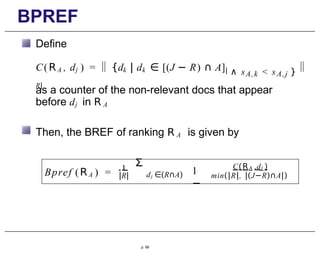 BPREF
Define
C(RA , dj ) = {dk | dk ∈ [(J − R) ∩ A]|
R|
∧ sA,k < sA,j }
as a counter of the non-relevant docs that appear
before dj in R A
Then, the BREF of ranking R A is given by
Bpref (RA ) =
1
|R|
Σ
dj ∈(R∩A) 1
−
A j
C(R ,d )
min(|R|, |(J−R)∩A|)
p. 69
 