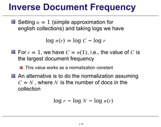 Inverse Document Frequency
Setting α = 1 (simple approximation for
english collections) and taking logs we have
log n(r) = log C − log r
For r = 1, we have C = n(1), i.e., the value of C is
the largest document frequency
This value works as a normalization constant
An alternative is to do the normalization assuming
C = N , where N is the number of docs in the
collection
log r ∼ log N − log n(r)
p. 39
 