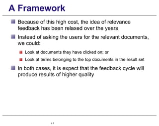 A Framework
Because of this high cost, the idea of relevance
feedback has been relaxed over the years
Instead of asking the users for the relevant documents,
we could:
Look at documents they have clicked on; or
Look at terms belonging to the top documents in the result set
In both cases, it is expect that the feedback cycle will
produce results of higher quality
p. 6
 