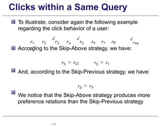 Clicks within a Same Query
To illustrate, consider again the following example
regarding the click behavior of a user:
r1 r2
√
r3 r4
√
r5 r6 r7 r8
r9
√
r10
According to the Skip-Above strategy, we have:
r3 > r2; r3 > r1
And, according to the Skip-Previous strategy, we have:
r3 > r2
We notice that the Skip-Above strategy produces more
preference relations than the Skip-Previous strategy
p. 44
 