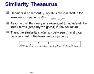 Similarity Thesaurus
Consider a document dj which is represented in the
→
term vector space by dj =
Σ
k ∈d
i j wi,j→
ki
Assume that the query q is expanded to include all the t
index terms (properly weighted) in the collection
Then, the similarity sim(q, dj ) between dj and q can
be computed in the term vector space by
sim(q, dj ) α
Σ
k v ∈dj
Σ
k u ∈ q wv,j × wu,q × cu,v
p. 93
 
