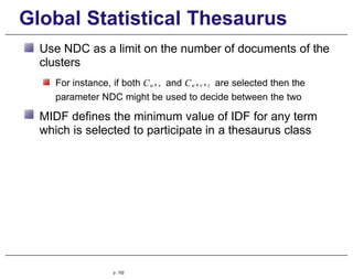 Global Statistical Thesaurus
Use NDC as a limit on the number of documents of the
clusters
For instance, if both Cu +v and Cu +v + z are selected then the
parameter NDC might be used to decide between the two
MIDF defines the minimum value of IDF for any term
which is selected to participate in a thesaurus class
p. 102
 