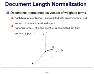 Document Length Normalization
Documents represented as vectors of weighted terms
Each term of a collection is associated with an orthonormal unit
vector →ki in a t-dimensional space
For each term ki of a document dj is associated the term
vector component wi , j × →ki
p. 51
 