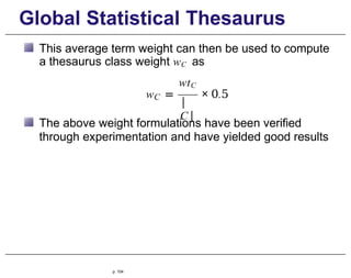 Global Statistical Thesaurus
This average term weight can then be used to compute
a thesaurus class weight wC as
C
|
C|
wtC
w = × 0.5
The above weight formulations have been verified
through experimentation and have yielded good results
p. 104
 