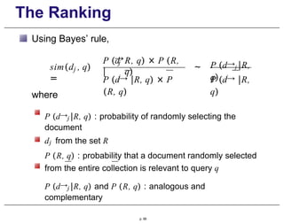 The Ranking
Using Bayes’ rule,
j
sim(d , q)
=
→
j
P (d
|
R, q) × P (R,
q)
j
P (d→ |R, q) × P
(R, q)
~ P (d→j |R,
q) j
P (d→ |R,
q)
where
P (d→j |R, q) : probability of randomly selecting the
document
dj from the set R
P (R, q) : probability that a document randomly selected
from the entire collection is relevant to query q
P (d→j |R, q) and P (R, q) : analogous and
complementary
p. 66
 
