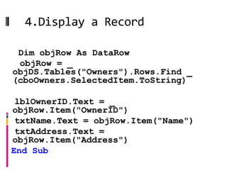 4.Display a Record
Public Sub FillOwnersDetails()
   Dim objRow As DataRow
   objRow = _
  objDS.Tables("Owners").Rows.Find _
  (cboOwners.SelectedItem.ToString)

  lblOwnerID.Text = _
 objRow.Item("OwnerID")
  txtName.Text = objRow.Item("Name")
  txtAddress.Text =
 objRow.Item("Address")
 End Sub
 