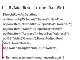 8.Add Row to our DataSet
Dim objRow As DataRow
objRow = objDS.Tables(“Owners”).NewRow
objRow.Item(“OwnerID”) = InputBox(“Owner ID?”)
objRow.Item(“Name”) = InputBox(“Name?”)
objRow.Item(“Address”) = InputBox(“Address?”)
objDS.Tables(“Owners”).Rows.Add(objRow)
StoreOwnerDetails()
objOwnerDA.Update(objDS, “Owners”)

 Remember to loop through records again !
 