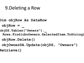 9.Deleting a Row

Dim objRow As DataRow
 objRow = _
objDS.Tables("Owners")._
  Rows.Find(cboOwners.SelectedItem.ToString)
 objRow.Delete()
 objOwnerDA.Update(objDS, "Owners")
Retrieve()
 