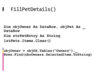 FillPetDetails()

Public Sub FillPetDetails()
 Dim objOwner As DataRow, objPet As _
 DataRow
 Dim strPetEntry As String
 lstPets.Items.Clear()

 objOwner = objDS.Tables(“Owners”)._
 Rows.Find(cboOwners.SelectedItem.ToString)
 