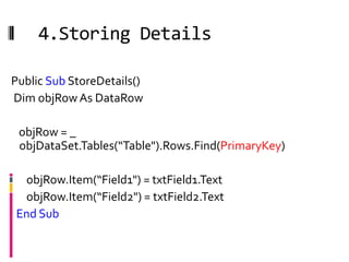 4.Storing Details

Public Sub StoreDetails()
Dim objRow As DataRow

 objRow = _
 objDataSet.Tables(“Table").Rows.Find(PrimaryKey)

 objRow.Item(“Field1") = txtField1.Text
 objRow.Item(“Field2") = txtField2.Text
End Sub
 