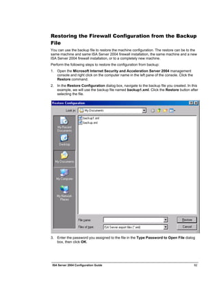 Restoring the Firewall Configuration from the Backup
File
You can use the backup file to restore the machine configuration. The restore can be to the
same machine and same ISA Server 2004 firewall installation, the same machine and a new
ISA Server 2004 firewall installation, or to a completely new machine.
Perform the following steps to restore the configuration from backup:
1. Open the Microsoft Internet Security and Acceleration Server 2004 management
   console and right click on the computer name in the left pane of the console. Click the
   Restore command.
2. In the Restore Configuration dialog box, navigate to the backup file you created. In this
   example, we will use the backup file named backup1.xml. Click the Restore button after
   selecting the file.




3. Enter the password you assigned to the file in the Type Password to Open File dialog
   box, then click OK.




 ISA Server 2004 Configuration Guide                                                         82
 