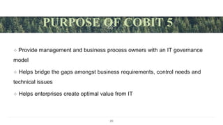  Provide management and business process owners with an IT governance
model
 Helps bridge the gaps amongst business requirements, control needs and
technical issues
 Helps enterprises create optimal value from IT
20
PURPOSE OF COBIT 5
 