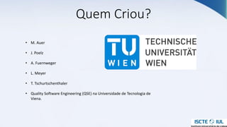 Quem Criou?
• M. Auer
• J. Poelz
• A. Fuernweger
• L. Meyer
• T. Tschurtschenthaler
• Quality Software Engineering (QSE) na Universidade de Tecnologia de
Viena.
 