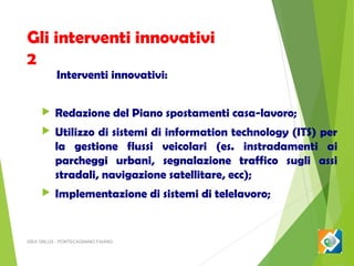 Gli interventi innovativi
2
Interventi innovativi:



Redazione del Piano spostamenti casa-lavoro;



Utilizzo di sistemi di information technology (ITS) per
la gestione flussi veicolari (es. instradamenti ai
parcheggi urbani, segnalazione traffico sugli assi
stradali, navigazione satellitare, ecc);



Implementazione di sistemi di telelavoro;

ISEA ONLUS - PONTECAGNANO FAIANO

 