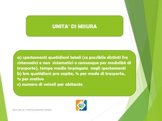 UNITA’ DI MISURA

a) spostamenti quotidiani totali (se possibile distinti fra
sistematici e non sistematici e comunque per modalità di
trasporto), tempo medio impiegato negli spostamenti
b) km quotidiani pro capite, % per modo di trasporto,
% per motivo
c) numero di veicoli per abitante

ISEA ONLUS - PONTECAGNANO FAIANO

 