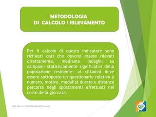 METODOLOGIA
DI CALCOLO / RILEVAMENTO

Per il calcolo di questo indicatore sono
richiesti dati che devono essere rilevati
direttamente,
mediante
indagini
su
campioni statisticamente significativi della
popolazione residente: ai cittadini deve
essere sottoposto un questionario relativo a
numero, motivo, modalità durata e distanza
percorsa negli spostamenti effettuati nel
corso della giornata.
ISEA ONLUS - PONTECAGNANO FAIANO

 