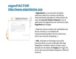 eigenFACTOR
http://www.eigenfactor.org
                    • Eigenfactor es una fuente de datos 
                    métricos sobre las revistas científicas 
                    internacionales basada en información de 
                    citas de Journal Citation Reports y en la 
                    aplicación de algoritmos de relevancia tipo 
                    PageRank de Google

                    • Además ofrece análisis de calidad/precio 
                    de las revistas y un módulo de 
                    representación gráfica de las relaciones 
                    entre las ciencias (mapping…)

                    • SJR, utilizado en SCImago Journal & 
                      SJR
                    Country Rank, es otro indicador del tipo 
                    PageRank, también sobre revistas, pero 
                    basado en los datos de Scopus en lugar de 
                    en los de Journal Citation Reports y Web of 
                    Science.
 