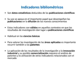 Indicadores bibliométricos 
• Son datos estadísticos deducidos de las publicaciones científicas

• Su uso se apoya en el importante papel que desempeñan las 
  publicaciones en la difusión de los nuevos conocimientos

• Estos indicadores son válidos en aquellos contextos en que los 
  resultados de investigación dan lugar a publicaciones científicas

• Habitual en las ciencias básicas

• Para valorar las investigación de las áreas aplicadas es importante 
  recurrir también a las patentes

• La aplicación de los resultados de la investigación a la innovación 
  industrial y su posible comercialización requiere el análisis de 
  patentes y la utilización de otros indicadores relacionados con el 
  mercado
 