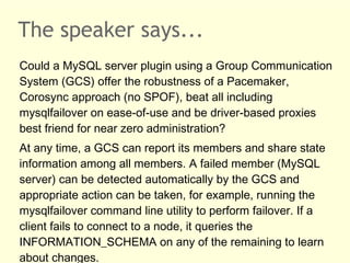 The speaker says...
Could a MySQL server plugin using a Group Communication
System (GCS) offer the robustness of a Pacemaker,
Corosync approach (no SPOF), beat all including
mysqlfailover on ease-of-use and be driver-based proxies
best friend for near zero administration?
At any time, a GCS can report its members and share state
information among all members. A failed member (MySQL
server) can be detected automatically by the GCS and
appropriate action can be taken, for example, running the
mysqlfailover command line utility to perform failover. If a
client fails to connect to a node, it queries the
INFORMATION_SCHEMA on any of the remaining to learn
about changes.
 