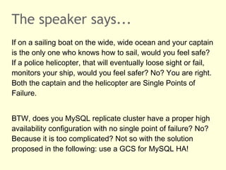 The speaker says...
If on a sailing boat on the wide, wide ocean and your captain
is the only one who knows how to sail, would you feel safe?
If a police helicopter, that will eventually loose sight or fail,
monitors your ship, would you feel safer? No? You are right.
Both the captain and the helicopter are Single Points of
Failure.
BTW, does you MySQL Replication cluster have a proper
high availability configuration with no single point of failure?
No? Because it is too complicated? Hint: use a GCS for
MySQL HA!
 