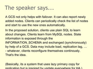 The speaker says...
A GCS not only helps with failover. It can also report newly
added nodes. Clients can periodically check the list of nodes
and start to use the new ones automatically.
In the proposed solution, clients use plain SQL to learn
about changes. Clients learn from MySQL nodes. State
information is exposed through the
INFORMATION_SCHEMA and exchanged (synchronously)
by help of a GCS. Data may include load, replication lag, …
- whatever, clients reconfigure themselves continously.
That's the idea.
(Basically, its a system that uses lazy primary copy for
 